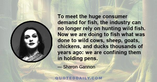 To meet the huge consumer demand for fish, the industry can no longer rely on hunting wild fish. Now we are doing to fish what was done to wild cows, sheep, goats, chickens, and ducks thousands of years ago: we are