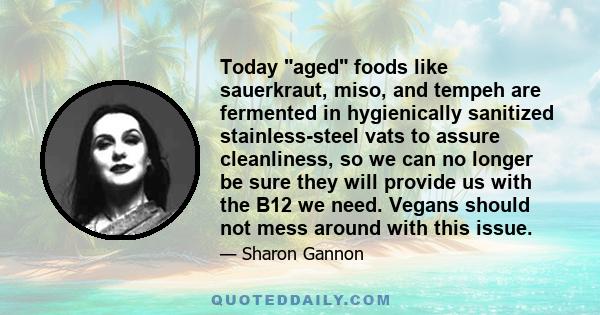 Today aged foods like sauerkraut, miso, and tempeh are fermented in hygienically sanitized stainless-steel vats to assure cleanliness, so we can no longer be sure they will provide us with the B12 we need. Vegans should 