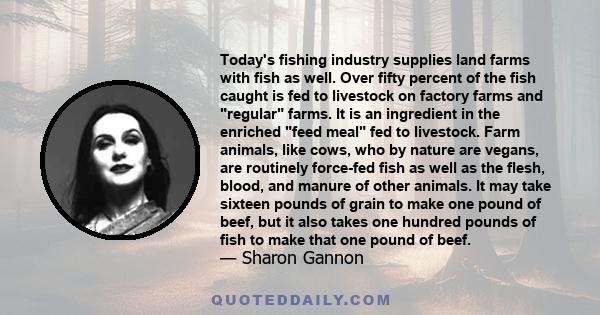 Today's fishing industry supplies land farms with fish as well. Over fifty percent of the fish caught is fed to livestock on factory farms and regular farms. It is an ingredient in the enriched feed meal fed to