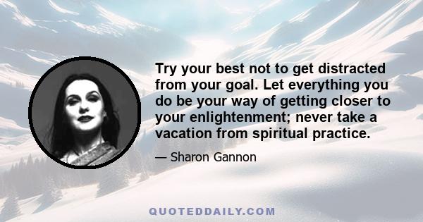 Try your best not to get distracted from your goal. Let everything you do be your way of getting closer to your enlightenment; never take a vacation from spiritual practice.