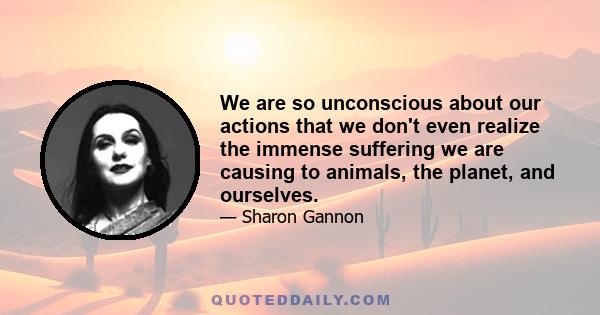 We are so unconscious about our actions that we don't even realize the immense suffering we are causing to animals, the planet, and ourselves.