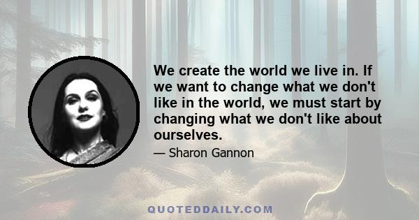 We create the world we live in. If we want to change what we don't like in the world, we must start by changing what we don't like about ourselves.