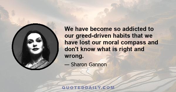 We have become so addicted to our greed-driven habits that we have lost our moral compass and don't know what is right and wrong.