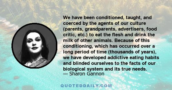 We have been conditioned, taught, and coerced by the agents of our culture (parents, grandparents, advertisers, food critic, etc.) to eat the flesh and drink the milk of other animals. Because of this conditioning,