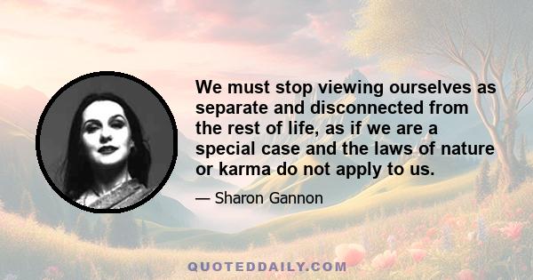 We must stop viewing ourselves as separate and disconnected from the rest of life, as if we are a special case and the laws of nature or karma do not apply to us.