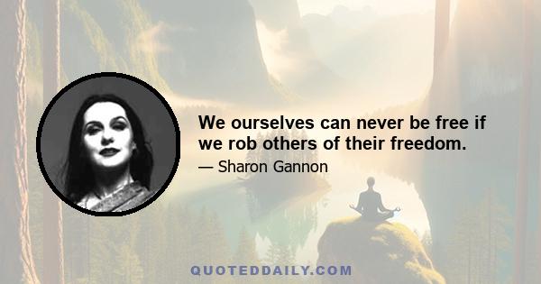 We ourselves can never be free if we rob others of their freedom.