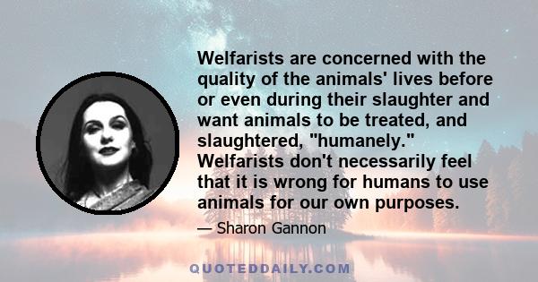 Welfarists are concerned with the quality of the animals' lives before or even during their slaughter and want animals to be treated, and slaughtered, humanely. Welfarists don't necessarily feel that it is wrong for