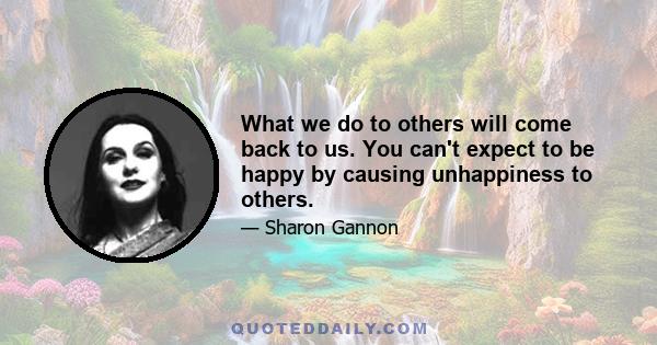 What we do to others will come back to us. You can't expect to be happy by causing unhappiness to others.