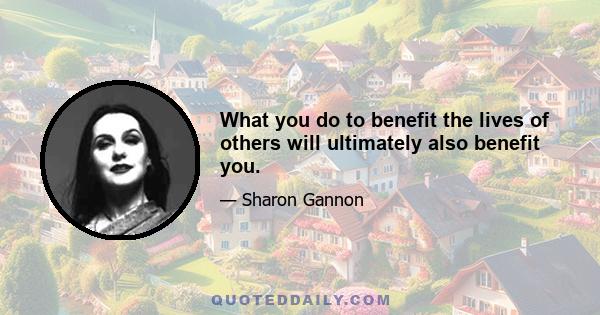 What you do to benefit the lives of others will ultimately also benefit you.