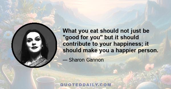 What you eat should not just be good for you but it should contribute to your happiness; it should make you a happier person.