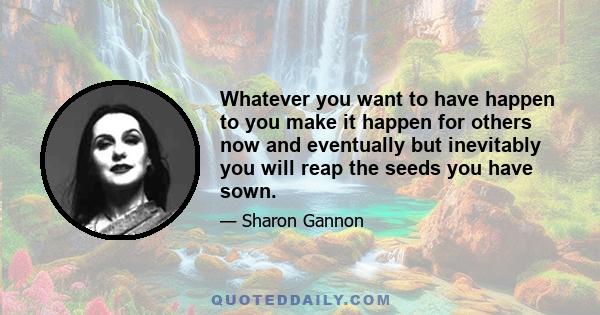 Whatever you want to have happen to you make it happen for others now and eventually but inevitably you will reap the seeds you have sown.