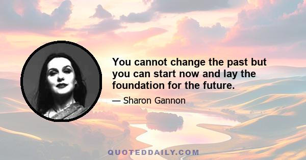 You cannot change the past but you can start now and lay the foundation for the future.