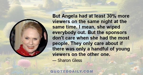 But Angela had at least 30% more viewers on the same night at the same time. I mean, she wiped everybody out. But the sponsors don't care when she had the most people. They only care about if there was only a handful of 