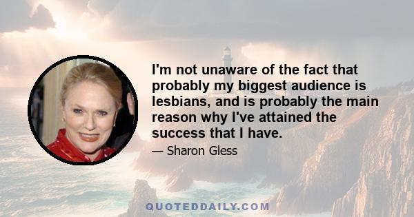 I'm not unaware of the fact that probably my biggest audience is lesbians, and is probably the main reason why I've attained the success that I have.