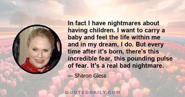 In fact I have nightmares about having children. I want to carry a baby and feel the life within me and in my dream, I do. But every time after it's born, there's this incredible fear, this pounding pulse of fear. It's