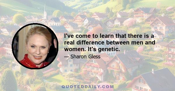 I've come to learn that there is a real difference between men and women. It's genetic.