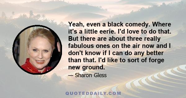 Yeah, even a black comedy. Where it's a little eerie. I'd love to do that. But there are about three really fabulous ones on the air now and I don't know if I can do any better than that. I'd like to sort of forge new