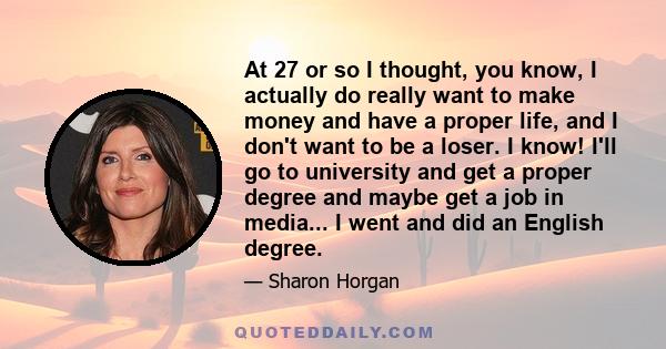 At 27 or so I thought, you know, I actually do really want to make money and have a proper life, and I don't want to be a loser. I know! I'll go to university and get a proper degree and maybe get a job in media... I