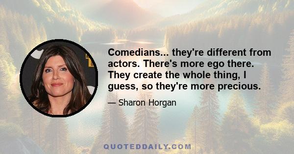 Comedians... they're different from actors. There's more ego there. They create the whole thing, I guess, so they're more precious.