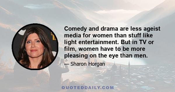 Comedy and drama are less ageist media for women than stuff like light entertainment. But in TV or film, women have to be more pleasing on the eye than men.