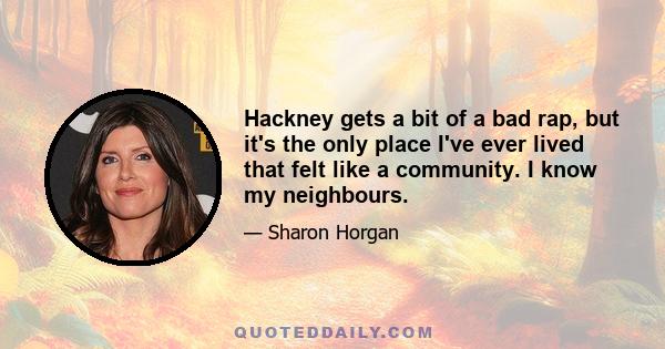 Hackney gets a bit of a bad rap, but it's the only place I've ever lived that felt like a community. I know my neighbours.