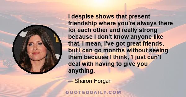 I despise shows that present friendship where you're always there for each other and really strong because I don't know anyone like that. I mean, I've got great friends, but I can go months without seeing them because I 