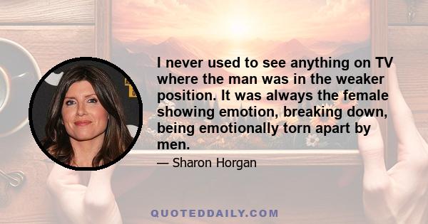 I never used to see anything on TV where the man was in the weaker position. It was always the female showing emotion, breaking down, being emotionally torn apart by men.