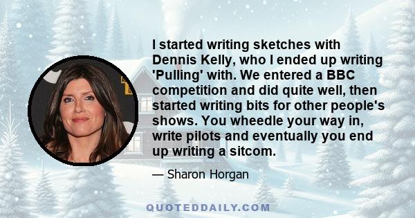 I started writing sketches with Dennis Kelly, who I ended up writing 'Pulling' with. We entered a BBC competition and did quite well, then started writing bits for other people's shows. You wheedle your way in, write