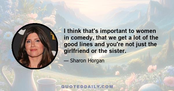 I think that's important to women in comedy, that we get a lot of the good lines and you're not just the girlfriend or the sister.