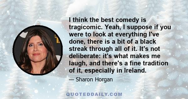 I think the best comedy is tragicomic. Yeah, I suppose if you were to look at everything I've done, there is a bit of a black streak through all of it. It's not deliberate: it's what makes me laugh, and there's a fine