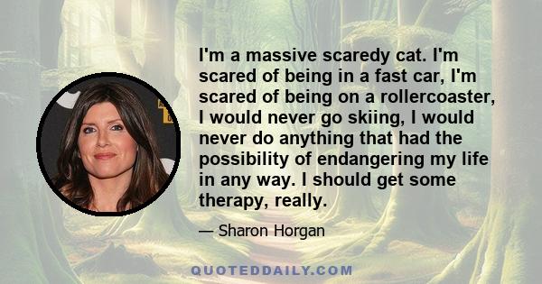 I'm a massive scaredy cat. I'm scared of being in a fast car, I'm scared of being on a rollercoaster, I would never go skiing, I would never do anything that had the possibility of endangering my life in any way. I