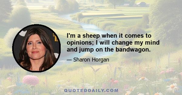 I'm a sheep when it comes to opinions; I will change my mind and jump on the bandwagon.