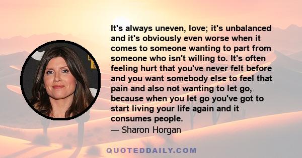 It's always uneven, love; it's unbalanced and it's obviously even worse when it comes to someone wanting to part from someone who isn't willing to. It's often feeling hurt that you've never felt before and you want