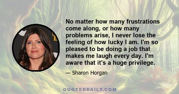 No matter how many frustrations come along, or how many problems arise, I never lose the feeling of how lucky I am. I'm so pleased to be doing a job that makes me laugh every day. I'm aware that it's a huge privilege.