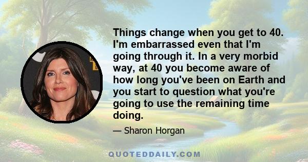 Things change when you get to 40. I'm embarrassed even that I'm going through it. In a very morbid way, at 40 you become aware of how long you've been on Earth and you start to question what you're going to use the
