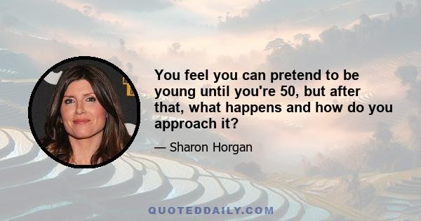 You feel you can pretend to be young until you're 50, but after that, what happens and how do you approach it?