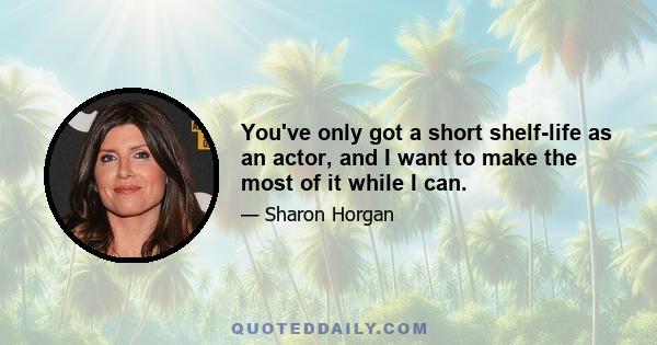 You've only got a short shelf-life as an actor, and I want to make the most of it while I can.