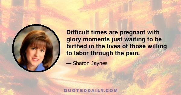 Difficult times are pregnant with glory moments just waiting to be birthed in the lives of those willing to labor through the pain.