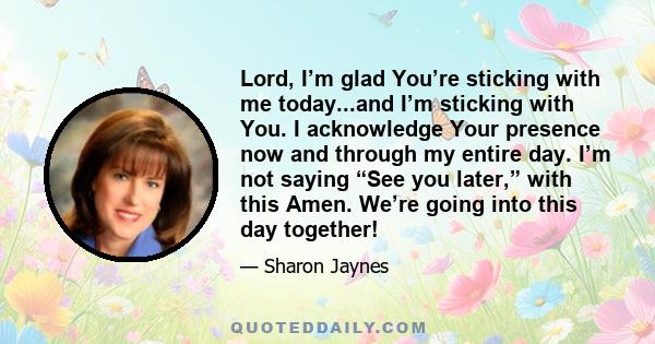 Lord, I’m glad You’re sticking with me today...and I’m sticking with You. I acknowledge Your presence now and through my entire day. I’m not saying “See you later,” with this Amen. We’re going into this day together!