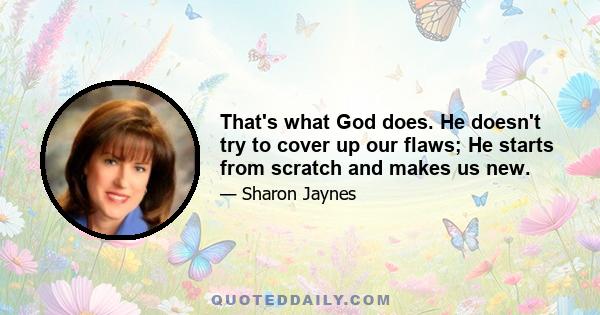 That's what God does. He doesn't try to cover up our flaws; He starts from scratch and makes us new.