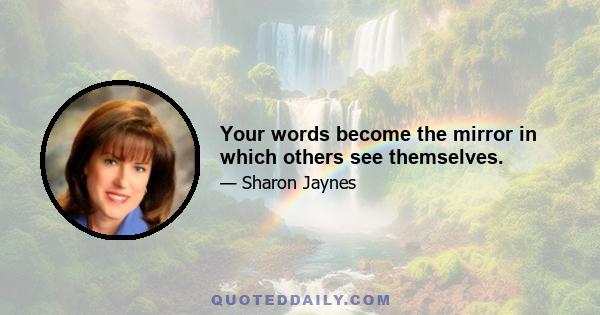 Your words become the mirror in which others see themselves.