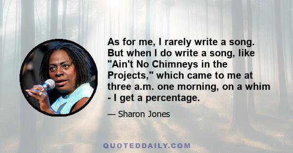 As for me, I rarely write a song. But when I do write a song, like Ain't No Chimneys in the Projects, which came to me at three a.m. one morning, on a whim - I get a percentage.