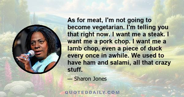 As for meat, I'm not going to become vegetarian. I'm telling you that right now. I want me a steak. I want me a pork chop. I want me a lamb chop, even a piece of duck every once in awhile. We used to have ham and