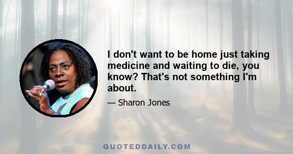 I don't want to be home just taking medicine and waiting to die, you know? That's not something I'm about.