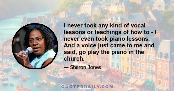 I never took any kind of vocal lessons or teachings of how to - I never even took piano lessons. And a voice just came to me and said, go play the piano in the church.