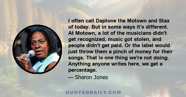 I often call Daptone the Motown and Stax of today. But in some ways it's different. At Motown, a lot of the musicians didn't get recognized, music got stolen, and people didn't get paid. Or the label would just throw