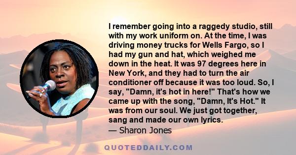 I remember going into a raggedy studio, still with my work uniform on. At the time, I was driving money trucks for Wells Fargo, so I had my gun and hat, which weighed me down in the heat. It was 97 degrees here in New