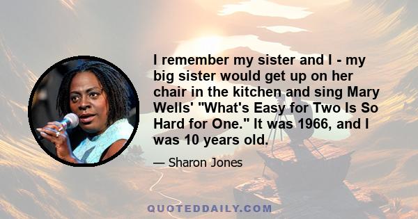 I remember my sister and I - my big sister would get up on her chair in the kitchen and sing Mary Wells' What's Easy for Two Is So Hard for One. It was 1966, and I was 10 years old.