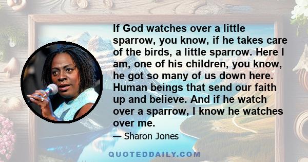 If God watches over a little sparrow, you know, if he takes care of the birds, a little sparrow. Here I am, one of his children, you know, he got so many of us down here. Human beings that send our faith up and believe. 