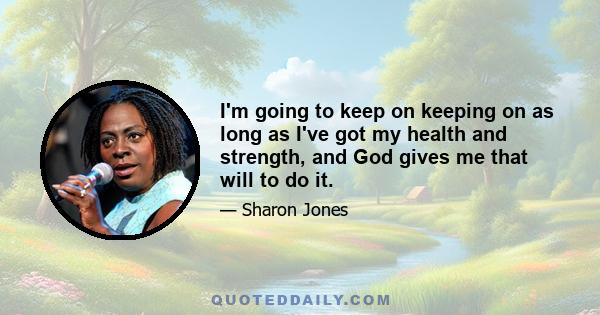 I'm going to keep on keeping on as long as I've got my health and strength, and God gives me that will to do it.